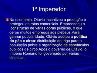 1º Imperador Na economia, Otávio incentivou a produção e protegeu as rotas comerciais. Empreendeu a  construção de várias obras públicas, o que gerou muitos empregos aos plebeus.Para ganhar popularidade, Otávio adotou a  política do pão e circo : distribuição de trigo para a população pobre e organização de espetáculos públicos de circo.Após o governo de Otávio, o Império Romano foi governado por várias dinastias. 
