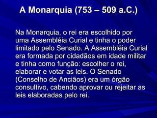 A Monarquia (753 – 509 a.C.) Na Monarquia, o rei era escolhido por uma Assembléia Curial e tinha o poder limitado pelo Senado. A Assembléia Curial era formada por cidadãos em idade militar e tinha como função: escolher o rei, elaborar e votar as leis. O Senado (Conselho de Anciãos) era um órgão consultivo, cabendo aprovar ou rejeitar as leis elaboradas pelo rei. 