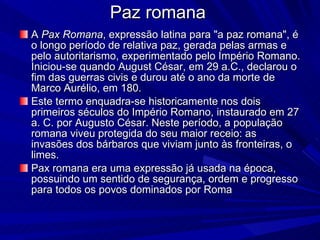 Paz romana A  Pax Romana , expressão latina para "a paz romana", é o longo período de relativa paz, gerada pelas armas e pelo autoritarismo, experimentado pelo Império Romano. Iniciou-se quando August César, em 29 a.C., declarou o fim das guerras civis e durou até o ano da morte de Marco Aurélio, em 180. Este termo enquadra-se historicamente nos dois primeiros séculos do Império Romano, instaurado em 27 a. C. por Augusto César. Neste período, a população romana viveu protegida do seu maior receio: as invasões dos bárbaros que viviam junto às fronteiras, o limes. Pax romana era uma expressão já usada na época, possuindo um sentido de segurança, ordem e progresso para todos os povos dominados por Roma 