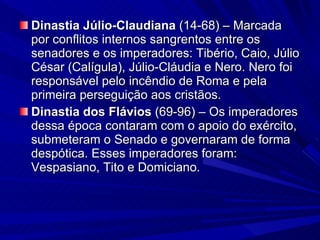 Dinastia Júlio-Claudiana  (14-68) – Marcada por conflitos internos sangrentos entre os senadores e os imperadores: Tibério, Caio, Júlio César (Calígula), Júlio-Cláudia e Nero. Nero foi responsável pelo incêndio de Roma e pela primeira perseguição aos cristãos. Dinastia dos Flávios  (69-96)   – Os imperadores dessa época contaram com o apoio do exército, submeteram o Senado e governaram de forma despótica. Esses imperadores foram: Vespasiano, Tito e Domiciano. 