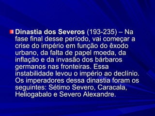 Dinastia dos Severos  (193-235) – Na fase final desse período, vai começar a crise do império em função do êxodo urbano, da falta de papel moeda, da inflação e da invasão dos bárbaros germanos nas fronteiras. Essa instabilidade levou o império ao declínio. Os imperadores dessa dinastia foram os seguintes: Sétimo Severo, Caracala, Heliogabalo e Severo Alexandre. 