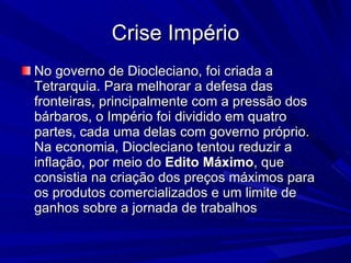 Crise Império No governo de Diocleciano, foi criada a Tetrarquia. Para melhorar a defesa das fronteiras, principalmente com a pressão dos bárbaros, o Império foi dividido em quatro partes, cada uma delas com governo próprio. Na economia, Diocleciano tentou reduzir a inflação, por meio do  Edito   Máximo , que consistia na criação dos preços máximos para os produtos comercializados e um limite de ganhos sobre a jornada de trabalhos  