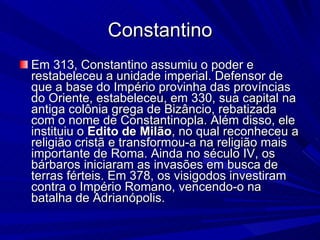 Constantino Em 313, Constantino assumiu o poder e restabeleceu a unidade imperial. Defensor de que a base do Império provinha das províncias do Oriente, estabeleceu, em 330, sua capital na antiga colônia grega de Bizâncio, rebatizada com o nome de Constantinopla. Além disso, ele instituiu o  Edito de Milão , no qual reconheceu a religião cristã e transformou-a na religião mais importante de Roma. Ainda no século IV, os bárbaros iniciaram as invasões em busca de terras férteis. Em 378, os visigodos investiram contra o Império Romano, vencendo-o na batalha de Adrianópolis. 