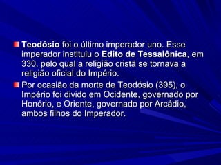Teodósio  foi o último imperador uno. Esse imperador instituiu o  Edito de Tessalônica , em 330, pelo qual a religião cristã se tornava a religião oficial do Império. Por ocasião da morte de Teodósio (395), o Império foi divido em Ocidente, governado por Honório, e Oriente, governado por Arcádio, ambos filhos do Imperador. 
