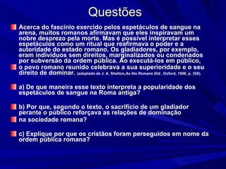 Questões Acerca do fascínio exercido pelos espetáculos de sangue na arena, muitos romanos afirmavam que eles inspiravam um nobre desprezo pela morte. Mas é possível interpretar esses espetáculos como um ritual que reafirmava o poder e a autoridade do estado romano. Os gladiadores, por exemplo, eram indivíduos sem direitos, marginalizados ou condenados por subversão da ordem pública. Ao executá-los em público, o povo romano reunido celebrava a sua superioridade e o seu direito de dominar.  (adaptado de J. A. Shelton, As the Romans Did  , Oxford, 1998, p. 350). a) De que maneira esse texto interpreta a popularidade dos espetáculos de sangue na Roma antiga? b) Por que, segundo o texto, o sacrifício de um gladiador perante o público reforçava as relações de dominação na sociedade romana? c) Explique por que os cristãos foram perseguidos em nome da ordem pública romana? 