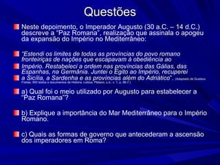 Questões Neste depoimento, o Imperador Augusto (30 a.C. – 14 d.C.) descreve a “Paz Romana”, realização que assinala o apogeu da expansão do Império no Mediterrâneo: “ Estendi os limites de todas as províncias do povo romano fronteiriças de nações que escapavam à obediência ao Império. Restabeleci a ordem nas províncias das Gálias, das Espanhas, na Germânia. Juntei o Egito ao Império, recuperei a Sicília, a Sardenha e as províncias além do Adriático ”.   (Adaptado de Gustavo Freitas, 900 textos e documentos de História, Lisboa, Plátano, s.d., v. 1, p. 96-7.) a) Qual foi o meio utilizado por Augusto para estabelecer a “Paz Romana”? b) Explique a importância do Mar Mediterrâneo para o Império Romano. c) Quais as formas de governo que antecederam a ascensão dos imperadores em Roma? 