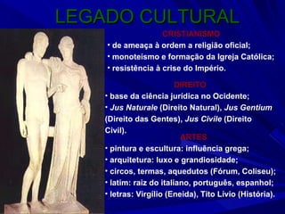 LEGADO CULTURAL CRISTIANISMO de ameaça à ordem a religião oficial; monoteísmo e formação da Igreja Católica; resistência à crise do Império. DIREITO base da ciência jurídica no Ocidente; Jus Naturale  (Direito Natural),  Jus Gentium  (Direito das Gentes),  Jus Civile  (Direito Civil). ARTES pintura e escultura: influência grega; arquitetura: luxo e grandiosidade; circos, termas, aquedutos (Fórum, Coliseu); latim: raiz do italiano, português, espanhol; letras: Virgílio (Eneida), Tito Lívio (História). 