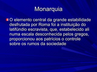 Monarquia O elemento central da grande estabilidade desfrutada por Roma foi a instituição do latifúndio escravista, que, estabelecido ali numa escala desconhecida pelos gregos, proporcionou aos patrícios o controle sobre os rumos da sociedade  
