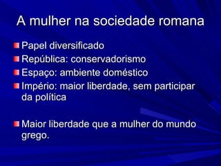 A mulher na sociedade romana Papel diversificado República: conservadorismo Espaço: ambiente doméstico Império: maior liberdade, sem participar da política Maior liberdade que a mulher do mundo grego. 