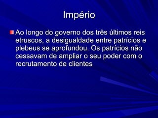 Império Ao longo do governo dos três últimos reis etruscos, a desigualdade entre patrícios e plebeus se aprofundou. Os patrícios não cessavam de ampliar o seu poder com o recrutamento de clientes  