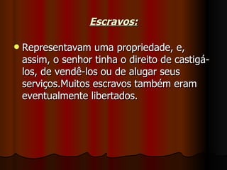 Escravos:

   Representavam uma propriedade, e,
    assim, o senhor tinha o direito de castigá-
    los, de vendê-los ou de alugar seus
    serviços.Muitos escravos também eram
    eventualmente libertados.
 