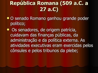 República Romana (509 a.C. a
               27 a.C)
O senado Romano ganhou grande poder
 político;
 Os senadores, de origem patrícia,
 cuidavam das finanças públicas, da
 administração e da política externa. As
 atividades executivas eram exercidas pelos
 cônsules e pelos tribunos da plebe;
 