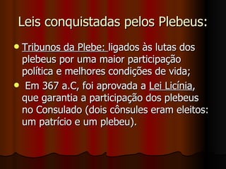 Leis conquistadas pelos Plebeus:
Tribunos da Plebe: ligados às lutas dos
 plebeus por uma maior participação
 política e melhores condições de vida;
 Em 367 a.C, foi aprovada a Lei Licínia,
 que garantia a participação dos plebeus
 no Consulado (dois cônsules eram eleitos:
 um patrício e um plebeu).
 