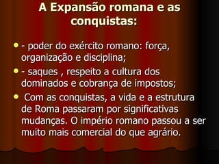 A Expansão romana e as
          conquistas:
 - poder do exército romano: força,
  organização e disciplina;
 - saques , respeito a cultura dos
  dominados e cobrança de impostos;
 Com as conquistas, a vida e a estrutura
  de Roma passaram por significativas
  mudanças. O império romano passou a ser
  muito mais comercial do que agrário.
 