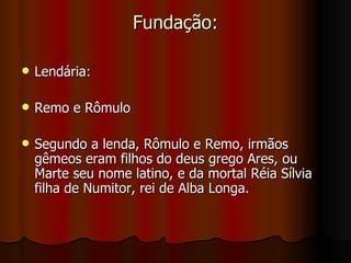 Fundação:

   Lendária:

   Remo e Rômulo

   Segundo a lenda, Rômulo e Remo, irmãos
    gêmeos eram filhos do deus grego Ares, ou
    Marte seu nome latino, e da mortal Réia Sílvia
    filha de Numitor, rei de Alba Longa.
 