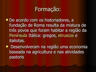 Formação:
De acordo com os historiadores, a
 fundação de Roma resulta da mistura de
 três povos que foram habitar a região da
 Península Itálica: gregos, etruscos e
 italiotas.
 Desenvolveram na região uma economia
 baseada na agricultura e nas atividades
 pastoris
 