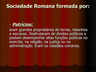 Sociedade Romana formada por:


 - Patrícios:
 eram grandes proprietários de terras, rebanhos
 e escravos. Desfrutavam de direitos políticos e
 podiam desempenhar altas funções públicas no
 exército, na religião, na justiça ou na
 administração. Eram os cidadãos romanos.
 