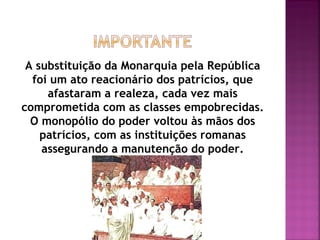 A substituição da Monarquia pela República
  foi um ato reacionário dos patrícios, que
     afastaram a realeza, cada vez mais
comprometida com as classes empobrecidas.
  O monopólio do poder voltou às mãos dos
    patrícios, com as instituições romanas
    assegurando a manutenção do poder.
 
