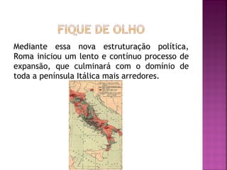 Mediante essa nova estruturação política,
Roma iniciou um lento e contínuo processo de
expansão, que culminará com o domínio de
toda a península Itálica mais arredores.
 