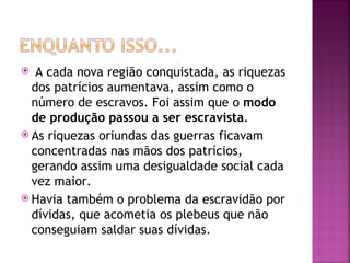   A cada nova região conquistada, as riquezas
  dos patrícios aumentava, assim como o
  número de escravos. Foi assim que o modo
  de produção passou a ser escravista.
 As riquezas oriundas das guerras ficavam
  concentradas nas mãos dos patrícios,
  gerando assim uma desigualdade social cada
  vez maior.
 Havia também o problema da escravidão por
  dívidas, que acometia os plebeus que não
  conseguiam saldar suas dívidas.
 