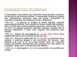 A insatisfação dos plebeus era realmente muito grande e culminou
na ocorrência de diversas revoltas. A cada grande revolta os plebeus
iam conquistando benefícios para sua classe. Acompanhe as
principais conquistas dos plebeus durante a República:
494 a.C. : os plebeus se dirigem ao Monte Sagrado, exigindo
representação política. Para atendê-los foram criados dois tribunos.
Com o tempo esse número aumentou para dez. Através dos Tribunos
da Plebe, os plebeus poderiam defender qualquer cidadão que se
sentisse injustiçado e ainda vetar algumas leis propostas pelo
Senado.
450 a.C.: Depois da promulgação da Lei das Doze Tábuas ficou
estabelecido que as leis romanas seriam escritas.
445 a.C.: através da publicação da Lei Canuléia o casamento entre
plebeus e patrícios passou a ser permitido. No entanto, vale
salientar que essa lei só foi criada porque havia um crescente
número de plebeus enriquecidos que ansiavam por mais status na
sociedade. Surge assim a aristocracia dos Nóbiles.
 367 a.C.: é promulgada a Lei Licínia que proibia a escravidão por
dívidas.
 