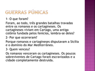 1- O que foram?
Foram, ao todo, três grandes batalhas travadas
entre os romanos e os cartagineses. Os
cartagineses viviam em Cartago, uma antiga
colônia fundada pelos fenícios, lembra-se deles?
2- Por que ocorreram?
Porque romanos e cartagineses disputavam a Sicília
e o domínio do Mar Mediterrâneo.
3- Quem venceu?
Os romanos venceram os cartagineses. Os poucos
sobreviventes de Cartago foram escravizados e a
cidade completamente destruída.
 