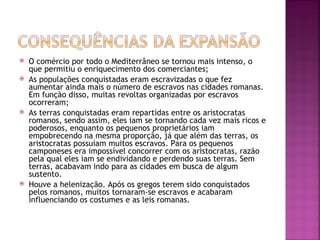    O comércio por todo o Mediterrâneo se tornou mais intenso, o
    que permitiu o enriquecimento dos comerciantes;
   As populações conquistadas eram escravizadas o que fez
    aumentar ainda mais o número de escravos nas cidades romanas.
    Em função disso, muitas revoltas organizadas por escravos
    ocorreram;
   As terras conquistadas eram repartidas entre os aristocratas
    romanos, sendo assim, eles iam se tornando cada vez mais ricos e
    poderosos, enquanto os pequenos proprietários iam
    empobrecendo na mesma proporção, já que além das terras, os
    aristocratas possuíam muitos escravos. Para os pequenos
    camponeses era impossível concorrer com os aristocratas, razão
    pela qual eles iam se endividando e perdendo suas terras. Sem
    terras, acabavam indo para as cidades em busca de algum
    sustento.
   Houve a helenização. Após os gregos terem sido conquistados
    pelos romanos, muitos tornaram-se escravos e acabaram
    influenciando os costumes e as leis romanas.
 