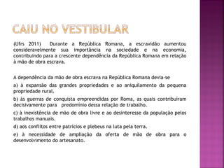 (Ufrs 2011)     Durante a República Romana, a escravidão aumentou
consideravelmente sua importância na sociedade e na economia,
contribuindo para a crescente dependência da República Romana em relação
à mão de obra escrava.
 
A dependência da mão de obra escrava na República Romana devia-se
a) à expansão das grandes propriedades e ao aniquilamento da pequena
propriedade rural.
b) às guerras de conquista empreendidas por Roma, as quais contribuíram
decisivamente para predomínio dessa relação de trabalho.
c) à inexistência de mão de obra livre e ao desinteresse da população pelos
trabalhos manuais.
d) aos conflitos entre patrícios e plebeus na luta pela terra.
e) à necessidade de ampliação da oferta de mão de obra para o
desenvolvimento do artesanato.
 