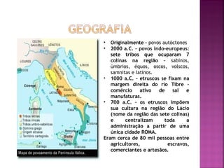 •  Originalmente – povos autóctones
•  2000 a.C. – povos indo-europeus:
   sete tribos que ocuparam 7
   colinas na região – sabinos,
   úmbrios, équos, oscos, volscos,
   samnitas e latinos.
• 1000 a.C. – etruscos se fixam na
   margem direita do rio Tibre –
   comércio     ativo  de    sal   e
   manufaturas.
• 700 a.C. – os etruscos impõem
   sua cultura na região do Lácio
   (nome da região das sete colinas)
   e     centralizam      toda     a
   administração a partir de uma
   única cidade ROMA.
Eram cerca de 80 mil pessoas entre
   agricultores,           escravos,
   comerciantes e artesãos.
 