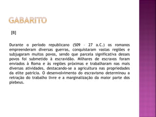 [B]
 
Durante o período republicano (509 – 27 a.C.) os romanos
empreenderam diversas guerras, conquistaram vastas regiões e
subjugaram muitos povos, sendo que parcela significativa desses
povos foi submetido à escravidão. Milhares de escravos foram
enviados à Roma e às regiões próximas e trabalharam nas mais
diversas atividades, destacando-se a agricultura nas propriedades
da elite patrícia. O desenvolvimento do escravismo determinou a
retração do trabalho livre e a marginalização da maior parte dos
plebeus.
 
