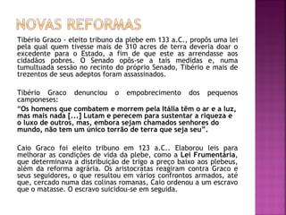 Tibério Graco - eleito tribuno da plebe em 133 a.C., propôs uma lei
pela qual quem tivesse mais de 310 acres de terra deveria doar o
excedente para o Estado, a fim de que este as arrendasse aos
cidadãos pobres. O Senado opôs-se a tais medidas e, numa
tumultuada sessão no recinto do próprio Senado, Tibério e mais de
trezentos de seus adeptos foram assassinados.

Tibério Graco denunciou o empobrecimento dos pequenos
camponeses:
“Os homens que combatem e morrem pela Itália têm o ar e a luz,
mas mais nada [...] Lutam e perecem para sustentar a riqueza e
o luxo de outros, mas, embora sejam chamados senhores do
mundo, não tem um único torrão de terra que seja seu”.

Caio Graco foi eleito tribuno em 123 a.C.. Elaborou leis para
melhorar as condições de vida da plebe, como a Lei Frumentária,
que determinava a distribuição de trigo a preço baixo aos plebeus,
além da reforma agrária. Os aristocratas reagiram contra Graco e
seus seguidores, o que resultou em vários confrontos armados, até
que, cercado numa das colinas romanas, Caio ordenou a um escravo
que o matasse. O escravo suicidou-se em seguida.
 