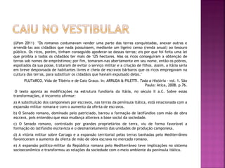 (Ufsm 2011) "Os romanos costumavam vender uma parte das terras conquistadas, anexar outras e
arrendá-las aos cidadãos que nada possuíssem, mediante um ligeiro censo (renda anual) ao tesouro
público. Os ricos, porém, tinham conseguido apoderar-se dessas terras; eis por que foi feita uma lei
que proibia a todos os cidadãos ter mais de 125 hectares. Mas os ricos conseguiram a obtenção de
terras sob nomes de empréstimos; por fim, tomaram-nas abertamente em seu nome, então os pobres,
espoliados da sua posse, trataram de evitar o serviço militar e a criação de filhos. Assim, a Itália seria
em breve despovoada de habitantes livres e cheia de escravos bárbaros que os ricos empregavam na
cultura das terras, para substituir os cidadãos que haviam expulsado delas."
      PLUTARCO. Vida de Tibério e de Caio Graco. In: ARRUDA & PILETTI. Toda a História - vol. 1. São
                                                                          Paulo: Ática, 2008. p.76.
 O texto aponta as modificações na estrutura fundiária da Itália, no século II a.C. Sobre essas
transformações, é incorreto afirmar:
a) A substituição dos camponeses por escravos, nas terras da península itálica, está relacionada com a
expansão militar romana e com o aumento da oferta de escravos.
b) O Senado romano, dominado pelo patriciado, barrou a formação de latifúndios com mão de obra
escrava, pois entendeu que essa mudança alterava a base social da sociedade.
c) O Senado romano, controlado por grandes proprietários de terra, viu de forma favorável a
formação do latifúndio escravista e o desmantelamento das unidades de produção camponesa.
d) A vitória militar sobre Cartago e a expansão territorial pelas terras banhadas pelo Mediterrâneo
favoreceram o aumento da oferta de mão de obra escrava no mercado romano.
e) A expansão político-militar da República romana pelo Mediterrâneo teve implicações no sistema
socioeconômico e transformou as relações da sociedade com o meio ambiente da península itálica.
 