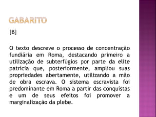 [B]

O texto descreve o processo de concentração
fundiária em Roma, destacando primeiro a
utilização de subterfúgios por parte da elite
patrícia que, posteriormente, ampliou suas
propriedades abertamente, utilizando a mão
de obra escrava. O sistema escravista foi
predominante em Roma a partir das conquistas
e um de seus efeitos foi promover a
marginalização da plebe.
 