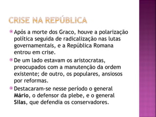  Após  a morte dos Graco, houve a polarização
  política seguida de radicalização nas lutas
  governamentais, e a República Romana
  entrou em crise.
 De um lado estavam os aristocratas,
  preocupados com a manutenção da ordem
  existente; de outro, os populares, ansiosos
  por reformas.
 Destacaram-se nesse período o general
  Mário, o defensor da plebe, e o general
  Silas, que defendia os conservadores.
 