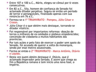    Entre 107 e 100 a.C., Mário, elegeu-se cônsul por 6 vezes
    consecutivas.
   Em 82 a.C., Sila, homem de confiança do Senado foi
    aclamado ditador perpétuo. Seguiu-se então um período
    de terror e perseguições, finalizado apenas com sua
    renúncia em 76 a.C.
   Formou-se o 1º TRIUNVIRATO – Pompeu, Júlio César e
    Crasso.
   Júlio César é o que obtém mais destaque, tornando-se
    ditador vitalício.
   Foi responsável por importantes reformas- doação de
    terras a milhares de ex-soldados e plebeus empobrecidos;
    concessão de cidadania a muitos habitantes das
    províncias.
   Por tais ações e pelo fato de exercer o poder sem apoio do
    Senado, foi acusado de querer a volta da monarquia,
    sendo por esse motivo assassinado.
   Forma-se então o 2º TRIUNVIRATO - Marco Antônio, Otávio
    e Lépido.
   Desta vez quem obtém destaque é Otávio, que é
    aclamado imperador pelo Senado. É assim que chega ao
    fim a República romana e tem início uma nova fase, o
    Império.
 