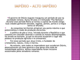 O   governo de Otávio Augusto inaugurou um período de paz na
   sociedade romana. Durou 44 anos e é intitulado “Paz Romana”.
  Durante esse período Roma se tornou a capital do mundo antigo.
 Suas cidades ganharam estradas, esgotos, pontes, portos e a língua
                           latina se difundiu.
       As conquistas territoriais atingiram seu ponto máximo o que
potencializou o modo de produção escravista.
      A política do pão e circo, iniciada durante a República e que
consistia em conceder diversão e comida às massas desempregadas,
foi levada ao extremo, já que os escravos ocuparam o lugar dos
plebeus na produção agrícola e no artesanato.
      Foi nesse período que Jesus Cristo, o fundador do
cristianismo, nasceu, viveu e morreu.
      No entanto, nem todos os imperadores que sucederam Otávio,
desenvolveram um bom governo o que gerou uma onda de
instabilidade política. Muitos imperadores foram inclusive
assassinados pelos senadores romanos.
 