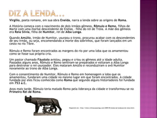 Virgílio, poeta romano, em sua obra Eneida, narra a lenda sobre as origens de Roma.
A História começa com o nascimento de dois irmãos gêmeos, Rômulo e Remo, filhos de
Marte com uma mortal descendente de Enéias – filho do rei de Tróia. A mãe dos gêmeos
era Reia Sílvia, filha de Numitor, rei de Alba Longa.
Quando Amúlio, irmão de Numitor, usurpou o trono, procurou acabar com os descendentes
de seu irmão, ou seja, encomendando a morte dos sobrinhos, que foram lançados em um
cesto no rio Tibre.

Rômulo e Remo foram encontrados as margens do rio por uma loba que os amamentou
como se fosse sua própria cria.
Um pastor chamado Fáustolo avistou, pegou e criou os gêmeos até a idade adulta.
Passados alguns anos, Rômulo e Remo sentiram-se preparados e voltaram a Alba Longa
para destronar o rei usurpador. Eles mataram Amúlio e reconduziram o avô Numitor
novamente ao trono de Alba Longa.
Com o consentimento de Numitor, Rômulo e Remo em homenagem a loba que os
amamentou, fundaram uma cidade no mesmo lugar em que foram encontrados. A cidade
fundada por eles ficou conhecida como Roma que segundo alguns historiadores foi fundada
em 753 a.C.
Anos mais tarde, Rômulo teria matado Remo pela liderança da cidade e transformou-se no
Primeiro Rei de Roma.




                                          Disponível em: <http://www.civilizacaoantiga.com/2009/05/lenda-da-fundacao-de-roma.html>.
 
