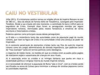 (Ufpr 2011) O cristianismo católico tornou-se religião oficial do Império Romano no ano
de 380 d.C., data da edição do famoso édito de Tessalônica, outorgado pelo Imperador
Teodósio. Desde a sua criação até este momento, a caminhada foi dura e difícil para os
seguidores de Cristo. Exemplo disso foram as perseguições movidas por alguns
imperadores romanos, eternizadas pelos relatos fantásticos e emotivos de vários
escritores e historiadores cristãos.
Podemos apontar como principais causas dessas perseguições:
a) O ódio e a intolerância tanto das autoridades como da população pagã do mundo
romano, que viam na figura de Cristo e na comunidade cristã uma ameaça ao poder do
Imperador.
b) A constante penetração de elementos cristãos tanto nas filas do exército imperial
romano como em cargos administrativos de elevada importância, que poderiam servir
de “mau exemplo” tanto em termos políticos como ideológicos.
c) Aspectos de índole moral, na medida em que os cristãos eram acusados pelos pagãos
de realizarem orgias e assassinatos de crianças em seus rituais.
d) A associação entre os cristãos e os inimigos bárbaros que punha em risco a
estabilidade política e religiosa interna do mundo imperial romano.
e) A necessidade de oferecer à população de Roma “pão e circo”, com os cristãos sendo
sacrificados na arena do Coliseu para minimizar a ameaça de revoltas populares contra
as autoridades imperiais.
 