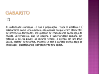 [D]
 
As autoridades romanas – e não a população – viam os cristãos e o
cristianismo como uma ameaça, não apenas porque eram elementos
de províncias dominadas, mas porque defendiam uma concepção de
mundo universalista, que se opunha a superioridade romana em
relação a outros povos; ao mesmo tempo, a crença em um Deus
único, celeste, sem forma, chocava-se com o caráter divino dado ao
Imperador, questionando indiretamente seu poder.
 