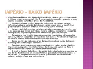    Assinala um período de franca decadência em Roma, redução das conquistas devido
    à falta de investimentos no exército. Crise no modo de produção escravista, levando
    assim à escassez e aumento de preços das mercadorias.
        Numa tentativa de resolver a questão, os impostos nas cidades romanas
    sofreram um abusivo aumento. Com isso, os grande proprietários se transferiram
    para suas terras no campo, onde não precisavam pagar os impostos.
        Nessas propriedades rurais o trabalho realizado por camponeses empobrecidos
    e ex- escravos, que tinham o direito de morar e trabalhar nessas terras entregando
    como parte do pagamento pelo vínculo estabelecido, parte da produção.
        Para agravar esse cenário, os povos germânicos, chamados de bárbaros pelos
    romanos, estavam crescendo e precisando de mais espaço. Perceberam a fragilidade
    do Império Romano e iniciaram um lento processo de invasão.
        Com o objetivo de melhorar a crise, Constantino mudou a capital do Império
    Romano para Constantinopla, no Oriente.
        Teodósio, outro imperador romano empenhado em resolver a crise, dividiu o
    império em duas partes: Império Romano do Ocidente, cuja capital era Roma e
    Império Romano do Oriente, cuja capital era Constantinopla.
        O Império Romano do Ocidente não resistiu às invasões bárbaras e sucumbiu no
    ano de 467 dando início a um processo histórico que estudaremos mais adiante, o
    feudalismo. Já o Império Romano do Oriente, que também estudaremos mais
    adiante, resistiu por cerca de mais mil anos.
 