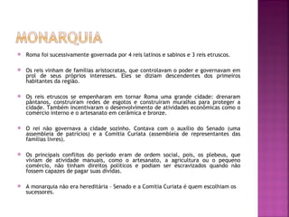    Roma foi sucessivamente governada por 4 reis latinos e sabinos e 3 reis etruscos.

   Os reis vinham de famílias aristocratas, que controlavam o poder e governavam em
    prol de seus próprios interesses. Eles se diziam descendentes dos primeiros
    habitantes da região.

   Os reis etruscos se empenharam em tornar Roma uma grande cidade: drenaram
    pântanos, construíram redes de esgotos e construíram muralhas para proteger a
    cidade. Também incentivaram o desenvolvimento de atividades econômicas como o
    comércio interno e o artesanato em cerâmica e bronze.

   O rei não governava a cidade sozinho. Contava com o auxílio do Senado (uma
    assembleia de patrícios) e a Comitia Curiata (assembleia de representantes das
    famílias livres).

   Os principais conflitos do período eram de ordem social, pois, os plebeus, que
    viviam de atividade manuais, como o artesanato, a agricultura ou o pequeno
    comércio, não tinham direitos políticos e podiam ser escravizados quando não
    fossem capazes de pagar suas dívidas.

   A monarquia não era hereditária – Senado e a Comitia Curiata é quem escolhiam os
    sucessores.
 
