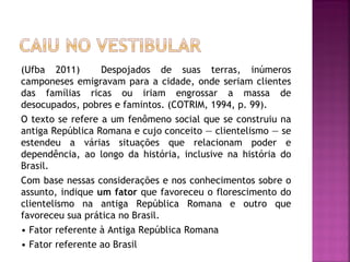 (Ufba 2011)       Despojados de suas terras, inúmeros
camponeses emigravam para a cidade, onde seriam clientes
das famílias ricas ou iriam engrossar a massa de
desocupados, pobres e famintos. (COTRIM, 1994, p. 99).
O texto se refere a um fenômeno social que se construiu na
antiga República Romana e cujo conceito — clientelismo — se
estendeu a várias situações que relacionam poder e
dependência, ao longo da história, inclusive na história do
Brasil.
Com base nessas considerações e nos conhecimentos sobre o
assunto, indique um fator que favoreceu o florescimento do
clientelismo na antiga República Romana e outro que
favoreceu sua prática no Brasil.
• Fator referente à Antiga República Romana
• Fator referente ao Brasil
 