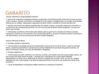 Fatores referentes à Antiga República Romana:
• guerras de conquistas na República Romana, propiciando a entrada de grande número de escravos nas áreas
rurais e urbanas, fazendo concorrência ao trabalho livre dos plebeus. Empobrecidos e arruinados, esses plebeus
migram para as cidades, engrossando a população da plebe urbana, tornando-se clientes dos patrícios;
•  grande concentração de plebeus empobrecidos nas cidades romanas, no período republicano, levando-os a
se colocarem sob a proteção dos patrícios, em troca da execução de determinadas obrigações. Tornavam-se,
assim, seus clientes;
• dificuldades econômicas enfrentadas pelos plebeus após as guerras de conquistas ocorridas no período
republicano, levando-os a se colocarem como clientes dos patrícios, de quem recebiam proteção e auxílio para
sua sobrevivência, em troca da execução de determinadas obrigações.


Fatores referentes ao Brasil:
•   Períodos colonial e monárquico:
― Estruturação da sociedade patriarcal fundamentada na posse da terra e de escravos, na qual os parentes
pobres, pequenos proprietários e prestadores de serviços dependiam da proteção dos grandes senhores, de
quem se tornavam clientes, em troca de fidelidade e obrigações.
•   Período republicano:
―  Concentração do poder econômico nas mãos dos coronéis, que também assumiam grande poder político. Os
que ficavam fora dessa esfera de poder, a exemplo dos componentes das classes desprivilegiadas,
especialmente nas áreas rurais, dependiam de favores e proteção dos coronéis. Estes, por sua vez, exigiam
fidelidade de voto e participação a seu lado nas disputas políticas ou de terras que aconteciam nessas áreas
brasileiras.
―   Laços de dependência fortalecidos também mediante as relações de compadrio.
 