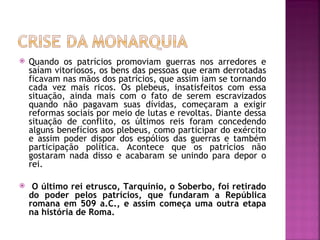    Quando os patrícios promoviam guerras nos arredores e
    saíam vitoriosos, os bens das pessoas que eram derrotadas
    ficavam nas mãos dos patrícios, que assim iam se tornando
    cada vez mais ricos. Os plebeus, insatisfeitos com essa
    situação, ainda mais com o fato de serem escravizados
    quando não pagavam suas dívidas, começaram a exigir
    reformas sociais por meio de lutas e revoltas. Diante dessa
    situação de conflito, os últimos reis foram concedendo
    alguns benefícios aos plebeus, como participar do exército
    e assim poder dispor dos espólios das guerras e também
    participação política. Acontece que os patrícios não
    gostaram nada disso e acabaram se unindo para depor o
    rei.

    O último rei etrusco, Tarquínio, o Soberbo, foi retirado
    do poder pelos patrícios, que fundaram a República
    romana em 509 a.C., e assim começa uma outra etapa
    na história de Roma.
 