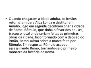 • Quando chegaram à idade adulta, os irmãos
  retornaram para Alba Longa e destituíram
  Amúlio, logo em seguida decidiram criar a cidade
  de Roma. Rômulo, que tinha o favor dos deuses,
  traçou o local onde seriam feitas as primeiras
  obras da cidade. Inconformado com a decisão do
  irmão, Remo saltou sobre a marca feita por
  Rômulo. Em resposta, Rômulo acabou
  assassinando Remo, tornando-se o primeiro
  monarca da história de Roma.
 