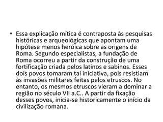• Essa explicação mítica é contraposta às pesquisas
  históricas e arqueológicas que apontam uma
  hipótese menos heróica sobre as origens de
  Roma. Segundo especialistas, a fundação de
  Roma ocorreu a partir da construção de uma
  fortificação criada pelos latinos e sabinos. Esses
  dois povos tomaram tal iniciativa, pois resistiam
  às invasões militares feitas pelos etruscos. No
  entanto, os mesmos etruscos vieram a dominar a
  região no século VII a.C.. A partir da fixação
  desses povos, inicia-se historicamente o início da
  civilização romana.
 