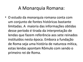 A Monarquia Romana:
• O estudo da monarquia romana conta com
  um conjunto de fontes históricas bastante
  limitadas. A maioria das informações obtidas
  desse período é tirada da interpretação de
  lendas que fazem referência aos sete reinados
  instituídos nesta época. Embora a fundação
  de Roma seja uma história de natureza mítica,
  estas lendas apontam Rômulo com sendo o
  primeiro rei de Roma.
 