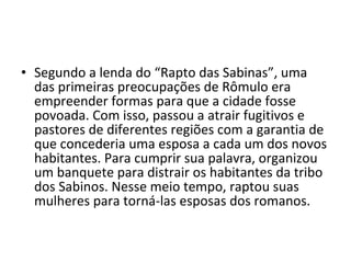 • Segundo a lenda do “Rapto das Sabinas”, uma
  das primeiras preocupações de Rômulo era
  empreender formas para que a cidade fosse
  povoada. Com isso, passou a atrair fugitivos e
  pastores de diferentes regiões com a garantia de
  que concederia uma esposa a cada um dos novos
  habitantes. Para cumprir sua palavra, organizou
  um banquete para distrair os habitantes da tribo
  dos Sabinos. Nesse meio tempo, raptou suas
  mulheres para torná-las esposas dos romanos.
 