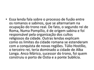 • Essa lenda fala sobre o processo de fusão entre
  os romanos e sabinos, que se alternariam na
  ocupação do trono real. De fato, o segundo rei de
  Roma, Numa Pompílio, é de origem sabina e foi
  responsável pela organização dos cultos
  religiosos da cidade. Outras lendas explicam
  como os limites da cidade romana se estenderam
  com a conquista de novas regiões. Túlio Hostílio,
  o terceiro rei, teria dominado a cidade de Alba
  Longa. Anco Márico, sucessor do trono, foi quem
  construiu o porto de Óstia e a ponte Sublícia.
 