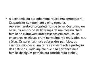 • A economia do período monárquico era agropastoril.
  Os patrícios compunham a elite romana,
  representando os proprietários de terra. Costumavam
  se reunir em torno da liderança de um mesmo chefe
  familiar e cultuavam antepassados em comum. Os
  encontros religiosos eram normalmente realizados nas
  cúrias. Os parentes mais pobres dos patrícios, os
  clientes, não possuíam terras e viviam sob a proteção
  dos patrícios. Todo aquele que não pertencesse à
  família de algum patrício era considerado plebeu.
 